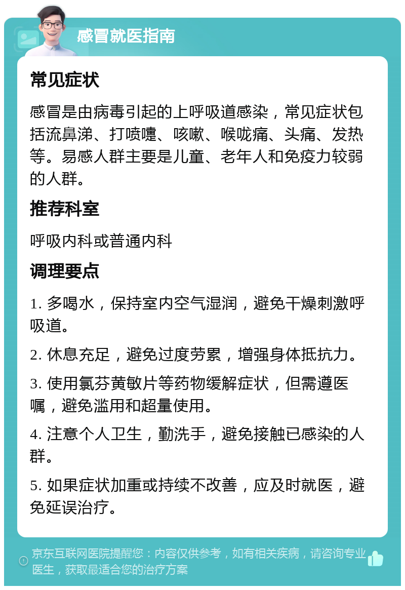 感冒就医指南 常见症状 感冒是由病毒引起的上呼吸道感染，常见症状包括流鼻涕、打喷嚏、咳嗽、喉咙痛、头痛、发热等。易感人群主要是儿童、老年人和免疫力较弱的人群。 推荐科室 呼吸内科或普通内科 调理要点 1. 多喝水，保持室内空气湿润，避免干燥刺激呼吸道。 2. 休息充足，避免过度劳累，增强身体抵抗力。 3. 使用氯芬黄敏片等药物缓解症状，但需遵医嘱，避免滥用和超量使用。 4. 注意个人卫生，勤洗手，避免接触已感染的人群。 5. 如果症状加重或持续不改善，应及时就医，避免延误治疗。