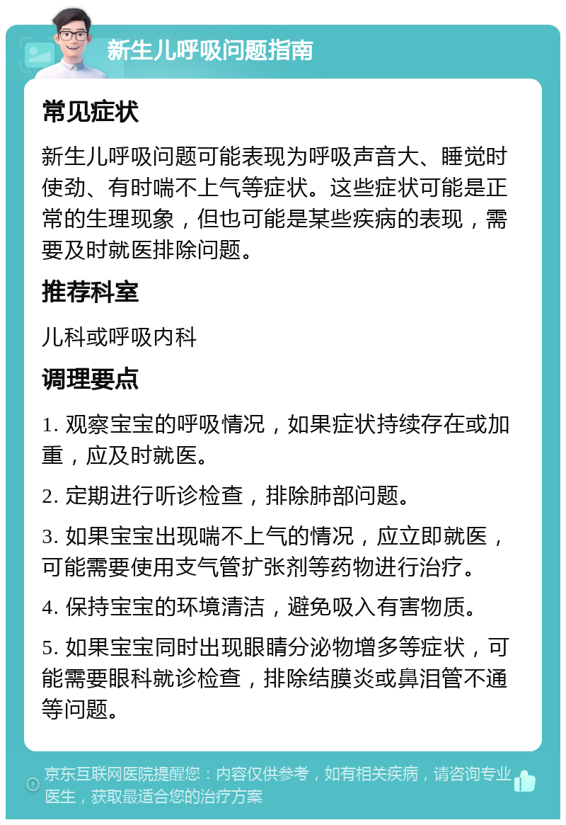 新生儿呼吸问题指南 常见症状 新生儿呼吸问题可能表现为呼吸声音大、睡觉时使劲、有时喘不上气等症状。这些症状可能是正常的生理现象，但也可能是某些疾病的表现，需要及时就医排除问题。 推荐科室 儿科或呼吸内科 调理要点 1. 观察宝宝的呼吸情况，如果症状持续存在或加重，应及时就医。 2. 定期进行听诊检查，排除肺部问题。 3. 如果宝宝出现喘不上气的情况，应立即就医，可能需要使用支气管扩张剂等药物进行治疗。 4. 保持宝宝的环境清洁，避免吸入有害物质。 5. 如果宝宝同时出现眼睛分泌物增多等症状，可能需要眼科就诊检查，排除结膜炎或鼻泪管不通等问题。