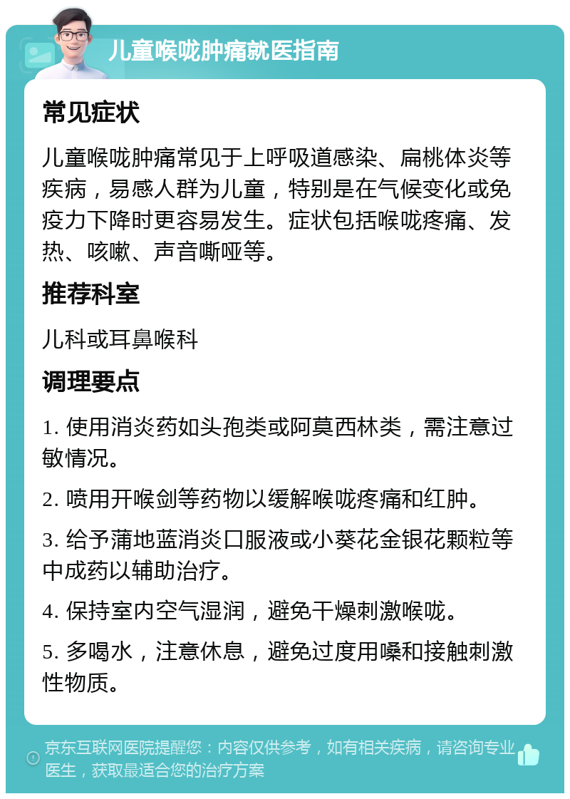 儿童喉咙肿痛就医指南 常见症状 儿童喉咙肿痛常见于上呼吸道感染、扁桃体炎等疾病，易感人群为儿童，特别是在气候变化或免疫力下降时更容易发生。症状包括喉咙疼痛、发热、咳嗽、声音嘶哑等。 推荐科室 儿科或耳鼻喉科 调理要点 1. 使用消炎药如头孢类或阿莫西林类，需注意过敏情况。 2. 喷用开喉剑等药物以缓解喉咙疼痛和红肿。 3. 给予蒲地蓝消炎口服液或小葵花金银花颗粒等中成药以辅助治疗。 4. 保持室内空气湿润，避免干燥刺激喉咙。 5. 多喝水，注意休息，避免过度用嗓和接触刺激性物质。