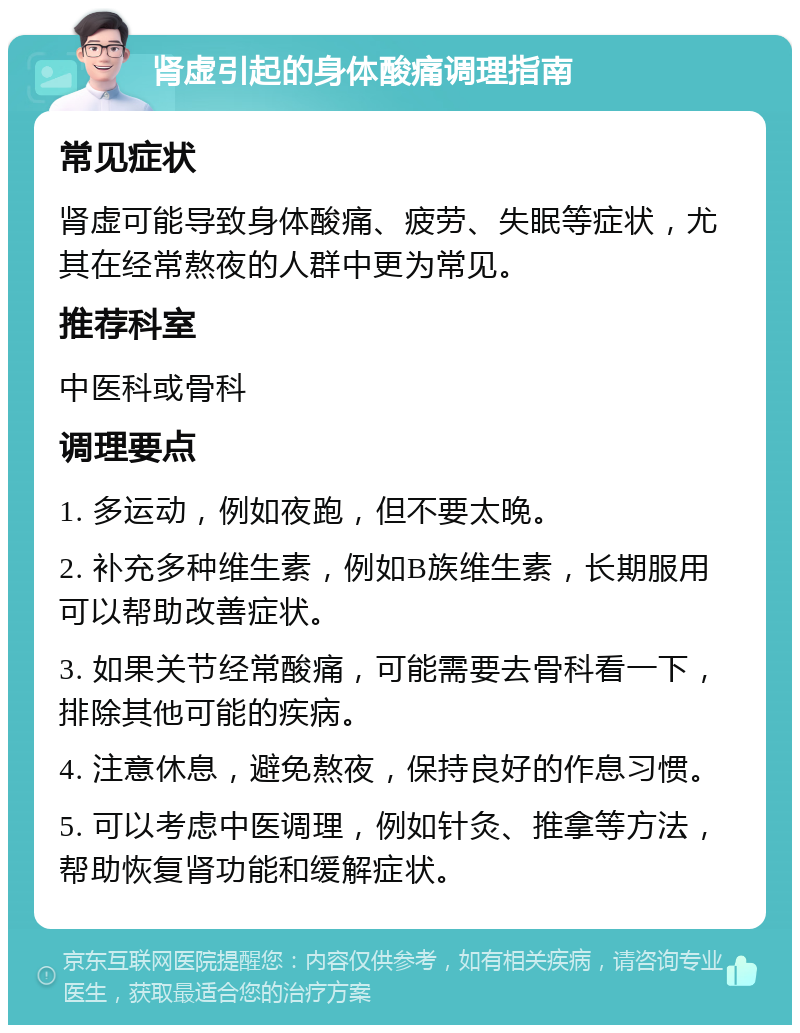 肾虚引起的身体酸痛调理指南 常见症状 肾虚可能导致身体酸痛、疲劳、失眠等症状，尤其在经常熬夜的人群中更为常见。 推荐科室 中医科或骨科 调理要点 1. 多运动，例如夜跑，但不要太晚。 2. 补充多种维生素，例如B族维生素，长期服用可以帮助改善症状。 3. 如果关节经常酸痛，可能需要去骨科看一下，排除其他可能的疾病。 4. 注意休息，避免熬夜，保持良好的作息习惯。 5. 可以考虑中医调理，例如针灸、推拿等方法，帮助恢复肾功能和缓解症状。