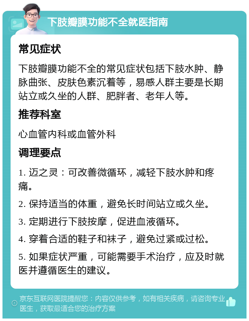 下肢瓣膜功能不全就医指南 常见症状 下肢瓣膜功能不全的常见症状包括下肢水肿、静脉曲张、皮肤色素沉着等，易感人群主要是长期站立或久坐的人群、肥胖者、老年人等。 推荐科室 心血管内科或血管外科 调理要点 1. 迈之灵：可改善微循环，减轻下肢水肿和疼痛。 2. 保持适当的体重，避免长时间站立或久坐。 3. 定期进行下肢按摩，促进血液循环。 4. 穿着合适的鞋子和袜子，避免过紧或过松。 5. 如果症状严重，可能需要手术治疗，应及时就医并遵循医生的建议。