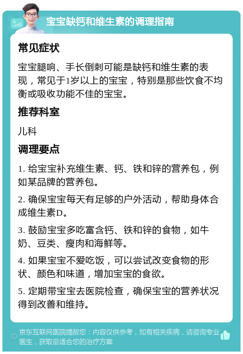 宝宝缺钙和维生素的调理指南 常见症状 宝宝腿响、手长倒刺可能是缺钙和维生素的表现，常见于1岁以上的宝宝，特别是那些饮食不均衡或吸收功能不佳的宝宝。 推荐科室 儿科 调理要点 1. 给宝宝补充维生素、钙、铁和锌的营养包，例如某品牌的营养包。 2. 确保宝宝每天有足够的户外活动，帮助身体合成维生素D。 3. 鼓励宝宝多吃富含钙、铁和锌的食物，如牛奶、豆类、瘦肉和海鲜等。 4. 如果宝宝不爱吃饭，可以尝试改变食物的形状、颜色和味道，增加宝宝的食欲。 5. 定期带宝宝去医院检查，确保宝宝的营养状况得到改善和维持。