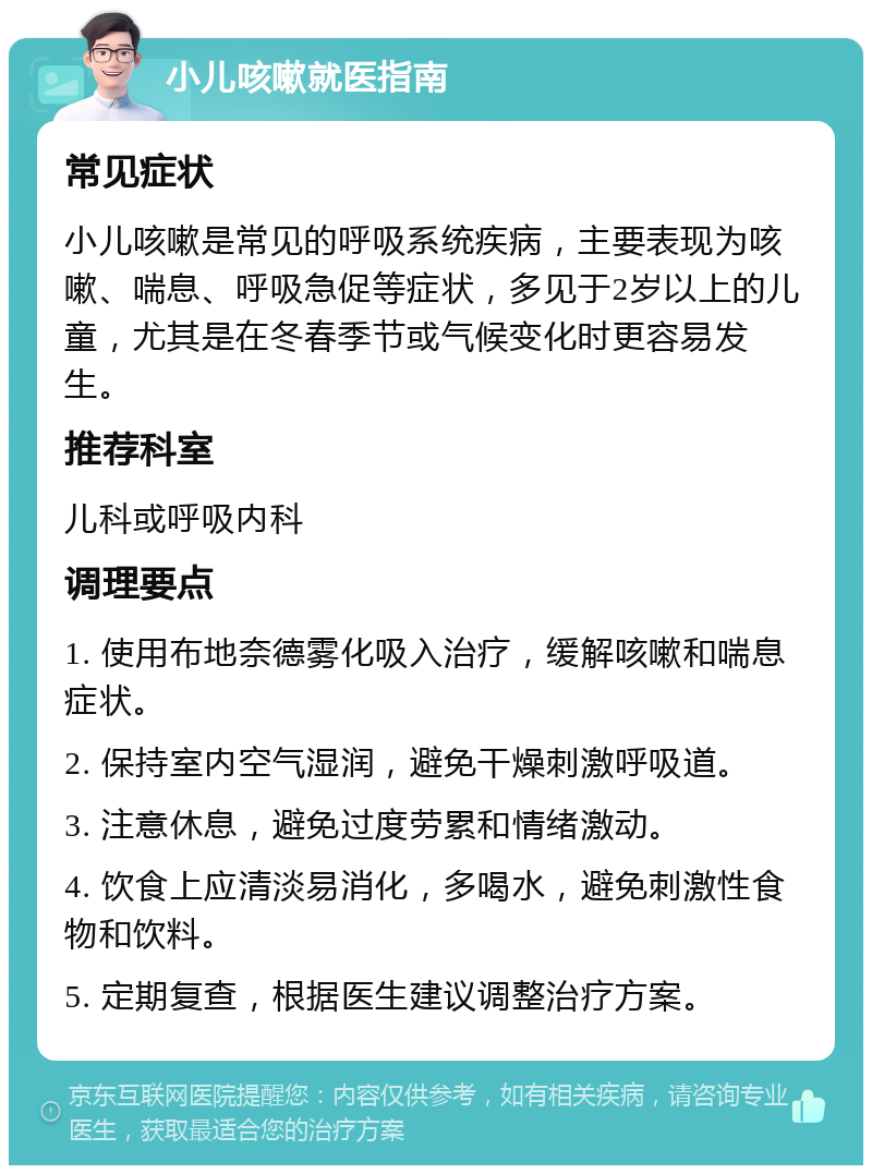 小儿咳嗽就医指南 常见症状 小儿咳嗽是常见的呼吸系统疾病，主要表现为咳嗽、喘息、呼吸急促等症状，多见于2岁以上的儿童，尤其是在冬春季节或气候变化时更容易发生。 推荐科室 儿科或呼吸内科 调理要点 1. 使用布地奈德雾化吸入治疗，缓解咳嗽和喘息症状。 2. 保持室内空气湿润，避免干燥刺激呼吸道。 3. 注意休息，避免过度劳累和情绪激动。 4. 饮食上应清淡易消化，多喝水，避免刺激性食物和饮料。 5. 定期复查，根据医生建议调整治疗方案。