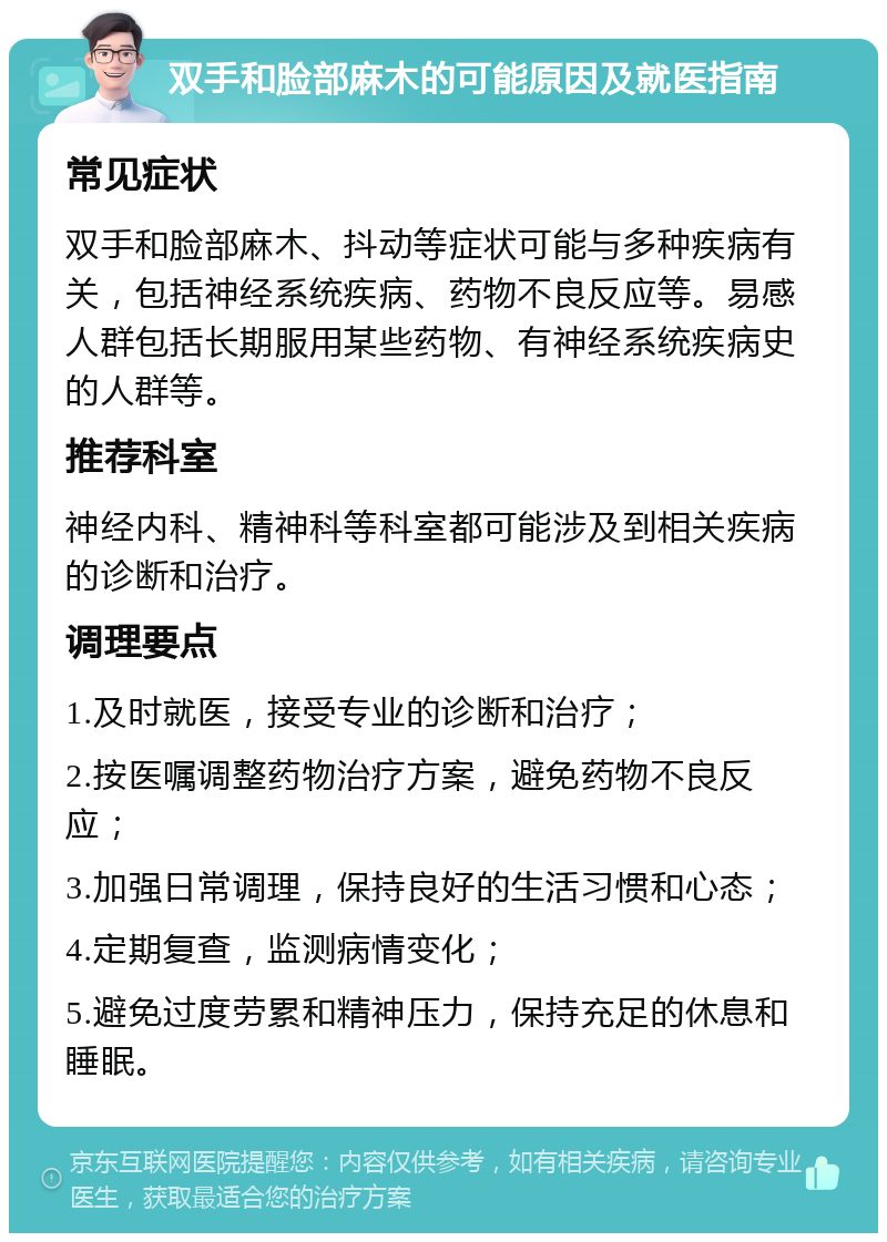 双手和脸部麻木的可能原因及就医指南 常见症状 双手和脸部麻木、抖动等症状可能与多种疾病有关，包括神经系统疾病、药物不良反应等。易感人群包括长期服用某些药物、有神经系统疾病史的人群等。 推荐科室 神经内科、精神科等科室都可能涉及到相关疾病的诊断和治疗。 调理要点 1.及时就医，接受专业的诊断和治疗； 2.按医嘱调整药物治疗方案，避免药物不良反应； 3.加强日常调理，保持良好的生活习惯和心态； 4.定期复查，监测病情变化； 5.避免过度劳累和精神压力，保持充足的休息和睡眠。