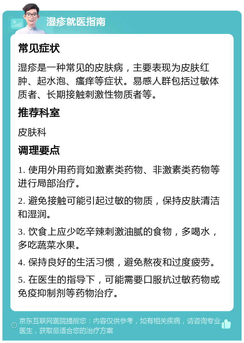 湿疹就医指南 常见症状 湿疹是一种常见的皮肤病，主要表现为皮肤红肿、起水泡、瘙痒等症状。易感人群包括过敏体质者、长期接触刺激性物质者等。 推荐科室 皮肤科 调理要点 1. 使用外用药膏如激素类药物、非激素类药物等进行局部治疗。 2. 避免接触可能引起过敏的物质，保持皮肤清洁和湿润。 3. 饮食上应少吃辛辣刺激油腻的食物，多喝水，多吃蔬菜水果。 4. 保持良好的生活习惯，避免熬夜和过度疲劳。 5. 在医生的指导下，可能需要口服抗过敏药物或免疫抑制剂等药物治疗。