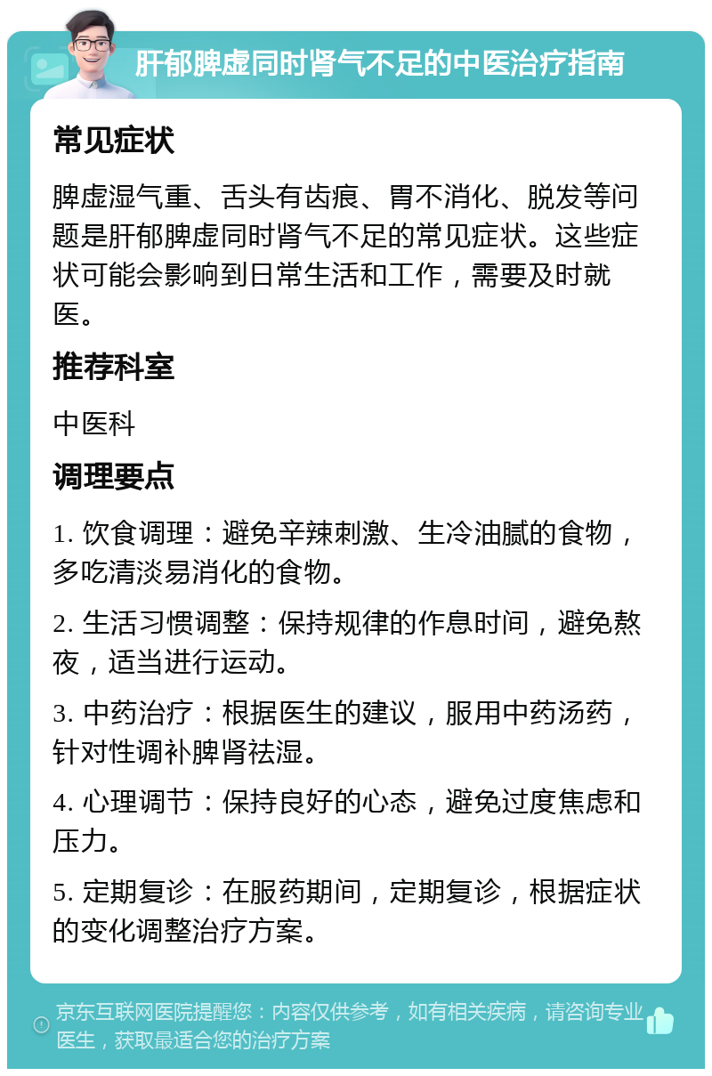 肝郁脾虚同时肾气不足的中医治疗指南 常见症状 脾虚湿气重、舌头有齿痕、胃不消化、脱发等问题是肝郁脾虚同时肾气不足的常见症状。这些症状可能会影响到日常生活和工作，需要及时就医。 推荐科室 中医科 调理要点 1. 饮食调理：避免辛辣刺激、生冷油腻的食物，多吃清淡易消化的食物。 2. 生活习惯调整：保持规律的作息时间，避免熬夜，适当进行运动。 3. 中药治疗：根据医生的建议，服用中药汤药，针对性调补脾肾祛湿。 4. 心理调节：保持良好的心态，避免过度焦虑和压力。 5. 定期复诊：在服药期间，定期复诊，根据症状的变化调整治疗方案。