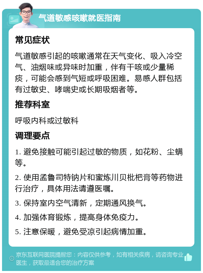 气道敏感咳嗽就医指南 常见症状 气道敏感引起的咳嗽通常在天气变化、吸入冷空气、油烟味或异味时加重，伴有干咳或少量稀痰，可能会感到气短或呼吸困难。易感人群包括有过敏史、哮喘史或长期吸烟者等。 推荐科室 呼吸内科或过敏科 调理要点 1. 避免接触可能引起过敏的物质，如花粉、尘螨等。 2. 使用孟鲁司特钠片和蜜炼川贝枇杷膏等药物进行治疗，具体用法请遵医嘱。 3. 保持室内空气清新，定期通风换气。 4. 加强体育锻炼，提高身体免疫力。 5. 注意保暖，避免受凉引起病情加重。