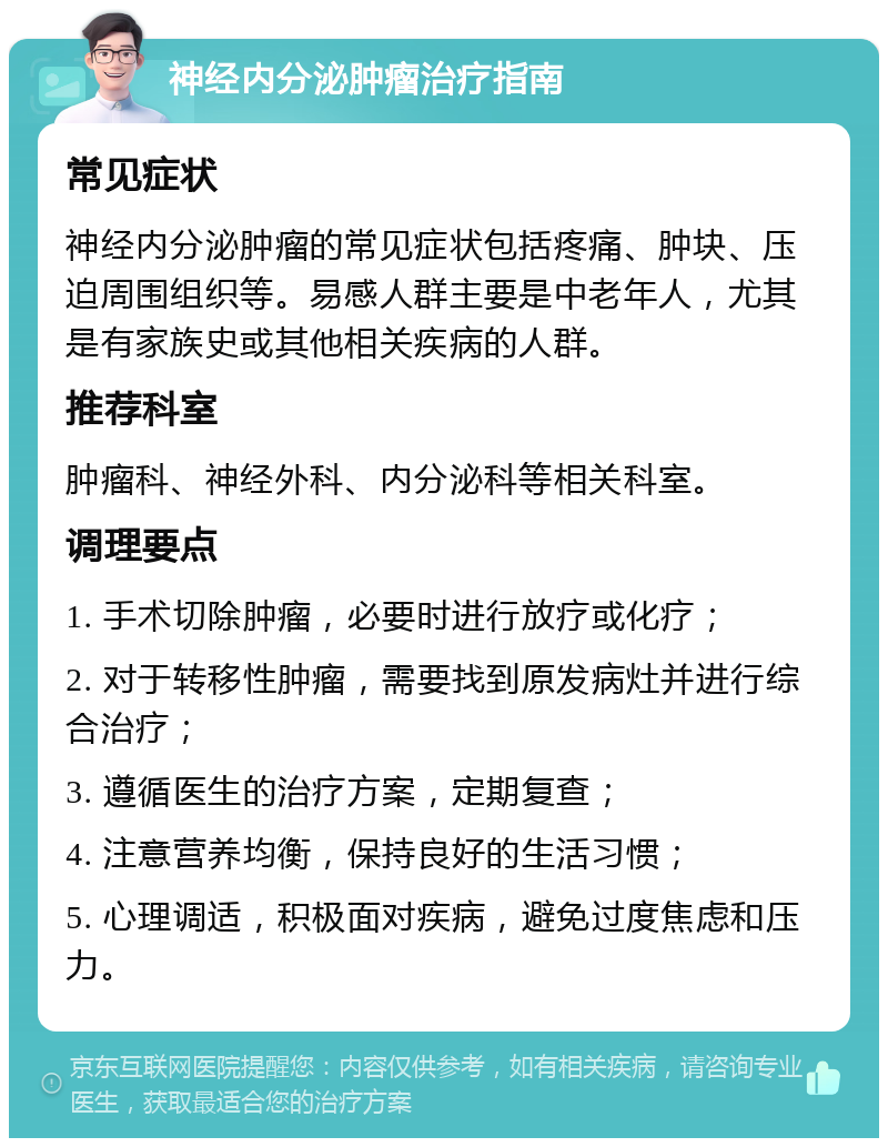 神经内分泌肿瘤治疗指南 常见症状 神经内分泌肿瘤的常见症状包括疼痛、肿块、压迫周围组织等。易感人群主要是中老年人，尤其是有家族史或其他相关疾病的人群。 推荐科室 肿瘤科、神经外科、内分泌科等相关科室。 调理要点 1. 手术切除肿瘤，必要时进行放疗或化疗； 2. 对于转移性肿瘤，需要找到原发病灶并进行综合治疗； 3. 遵循医生的治疗方案，定期复查； 4. 注意营养均衡，保持良好的生活习惯； 5. 心理调适，积极面对疾病，避免过度焦虑和压力。