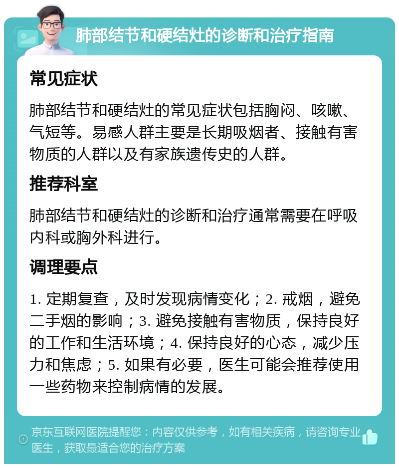 肺部结节和硬结灶的诊断和治疗指南 常见症状 肺部结节和硬结灶的常见症状包括胸闷、咳嗽、气短等。易感人群主要是长期吸烟者、接触有害物质的人群以及有家族遗传史的人群。 推荐科室 肺部结节和硬结灶的诊断和治疗通常需要在呼吸内科或胸外科进行。 调理要点 1. 定期复查，及时发现病情变化；2. 戒烟，避免二手烟的影响；3. 避免接触有害物质，保持良好的工作和生活环境；4. 保持良好的心态，减少压力和焦虑；5. 如果有必要，医生可能会推荐使用一些药物来控制病情的发展。