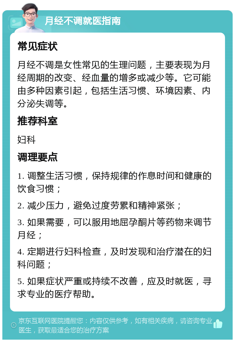 月经不调就医指南 常见症状 月经不调是女性常见的生理问题，主要表现为月经周期的改变、经血量的增多或减少等。它可能由多种因素引起，包括生活习惯、环境因素、内分泌失调等。 推荐科室 妇科 调理要点 1. 调整生活习惯，保持规律的作息时间和健康的饮食习惯； 2. 减少压力，避免过度劳累和精神紧张； 3. 如果需要，可以服用地屈孕酮片等药物来调节月经； 4. 定期进行妇科检查，及时发现和治疗潜在的妇科问题； 5. 如果症状严重或持续不改善，应及时就医，寻求专业的医疗帮助。