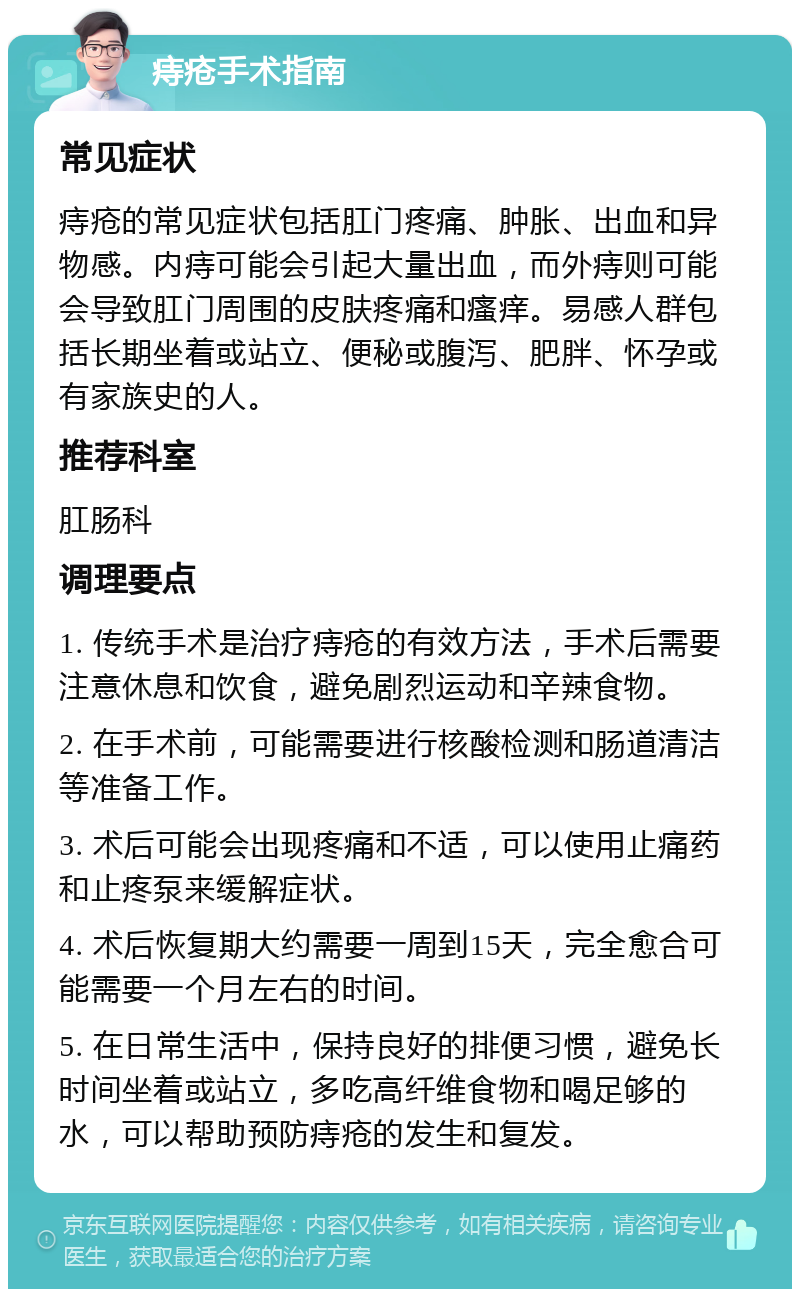 痔疮手术指南 常见症状 痔疮的常见症状包括肛门疼痛、肿胀、出血和异物感。内痔可能会引起大量出血，而外痔则可能会导致肛门周围的皮肤疼痛和瘙痒。易感人群包括长期坐着或站立、便秘或腹泻、肥胖、怀孕或有家族史的人。 推荐科室 肛肠科 调理要点 1. 传统手术是治疗痔疮的有效方法，手术后需要注意休息和饮食，避免剧烈运动和辛辣食物。 2. 在手术前，可能需要进行核酸检测和肠道清洁等准备工作。 3. 术后可能会出现疼痛和不适，可以使用止痛药和止疼泵来缓解症状。 4. 术后恢复期大约需要一周到15天，完全愈合可能需要一个月左右的时间。 5. 在日常生活中，保持良好的排便习惯，避免长时间坐着或站立，多吃高纤维食物和喝足够的水，可以帮助预防痔疮的发生和复发。