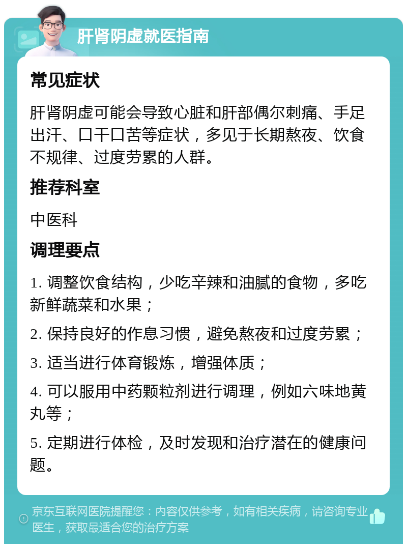 肝肾阴虚就医指南 常见症状 肝肾阴虚可能会导致心脏和肝部偶尔刺痛、手足出汗、口干口苦等症状，多见于长期熬夜、饮食不规律、过度劳累的人群。 推荐科室 中医科 调理要点 1. 调整饮食结构，少吃辛辣和油腻的食物，多吃新鲜蔬菜和水果； 2. 保持良好的作息习惯，避免熬夜和过度劳累； 3. 适当进行体育锻炼，增强体质； 4. 可以服用中药颗粒剂进行调理，例如六味地黄丸等； 5. 定期进行体检，及时发现和治疗潜在的健康问题。