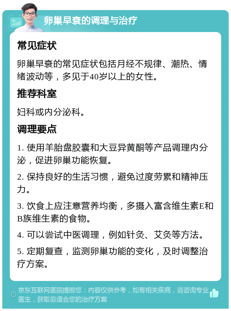 卵巢早衰的调理与治疗 常见症状 卵巢早衰的常见症状包括月经不规律、潮热、情绪波动等，多见于40岁以上的女性。 推荐科室 妇科或内分泌科。 调理要点 1. 使用羊胎盘胶囊和大豆异黄酮等产品调理内分泌，促进卵巢功能恢复。 2. 保持良好的生活习惯，避免过度劳累和精神压力。 3. 饮食上应注意营养均衡，多摄入富含维生素E和B族维生素的食物。 4. 可以尝试中医调理，例如针灸、艾灸等方法。 5. 定期复查，监测卵巢功能的变化，及时调整治疗方案。