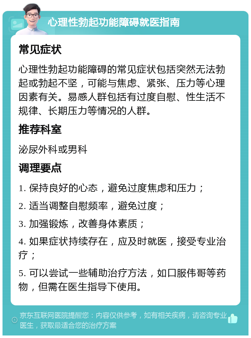 心理性勃起功能障碍就医指南 常见症状 心理性勃起功能障碍的常见症状包括突然无法勃起或勃起不坚，可能与焦虑、紧张、压力等心理因素有关。易感人群包括有过度自慰、性生活不规律、长期压力等情况的人群。 推荐科室 泌尿外科或男科 调理要点 1. 保持良好的心态，避免过度焦虑和压力； 2. 适当调整自慰频率，避免过度； 3. 加强锻炼，改善身体素质； 4. 如果症状持续存在，应及时就医，接受专业治疗； 5. 可以尝试一些辅助治疗方法，如口服伟哥等药物，但需在医生指导下使用。