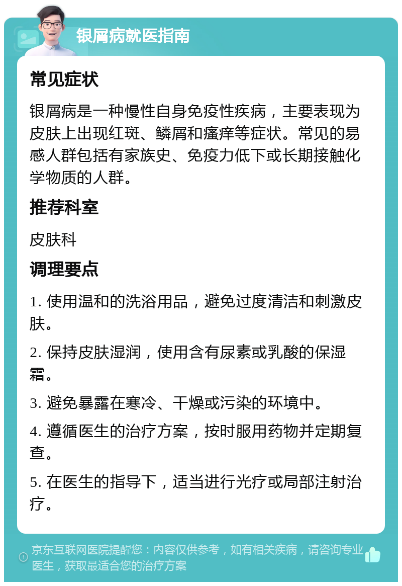 银屑病就医指南 常见症状 银屑病是一种慢性自身免疫性疾病，主要表现为皮肤上出现红斑、鳞屑和瘙痒等症状。常见的易感人群包括有家族史、免疫力低下或长期接触化学物质的人群。 推荐科室 皮肤科 调理要点 1. 使用温和的洗浴用品，避免过度清洁和刺激皮肤。 2. 保持皮肤湿润，使用含有尿素或乳酸的保湿霜。 3. 避免暴露在寒冷、干燥或污染的环境中。 4. 遵循医生的治疗方案，按时服用药物并定期复查。 5. 在医生的指导下，适当进行光疗或局部注射治疗。