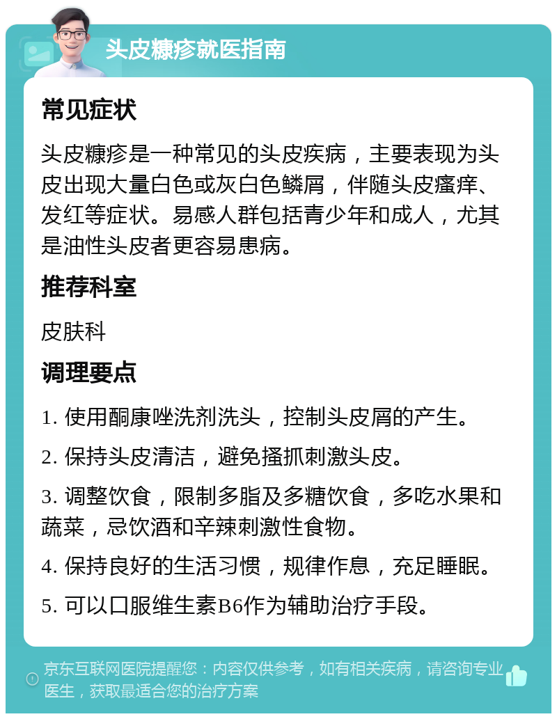 头皮糠疹就医指南 常见症状 头皮糠疹是一种常见的头皮疾病，主要表现为头皮出现大量白色或灰白色鳞屑，伴随头皮瘙痒、发红等症状。易感人群包括青少年和成人，尤其是油性头皮者更容易患病。 推荐科室 皮肤科 调理要点 1. 使用酮康唑洗剂洗头，控制头皮屑的产生。 2. 保持头皮清洁，避免搔抓刺激头皮。 3. 调整饮食，限制多脂及多糖饮食，多吃水果和蔬菜，忌饮酒和辛辣刺激性食物。 4. 保持良好的生活习惯，规律作息，充足睡眠。 5. 可以口服维生素B6作为辅助治疗手段。