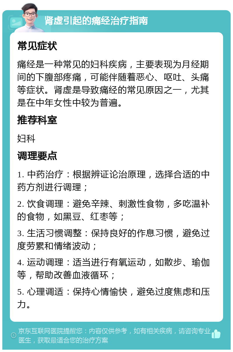 肾虚引起的痛经治疗指南 常见症状 痛经是一种常见的妇科疾病，主要表现为月经期间的下腹部疼痛，可能伴随着恶心、呕吐、头痛等症状。肾虚是导致痛经的常见原因之一，尤其是在中年女性中较为普遍。 推荐科室 妇科 调理要点 1. 中药治疗：根据辨证论治原理，选择合适的中药方剂进行调理； 2. 饮食调理：避免辛辣、刺激性食物，多吃温补的食物，如黑豆、红枣等； 3. 生活习惯调整：保持良好的作息习惯，避免过度劳累和情绪波动； 4. 运动调理：适当进行有氧运动，如散步、瑜伽等，帮助改善血液循环； 5. 心理调适：保持心情愉快，避免过度焦虑和压力。