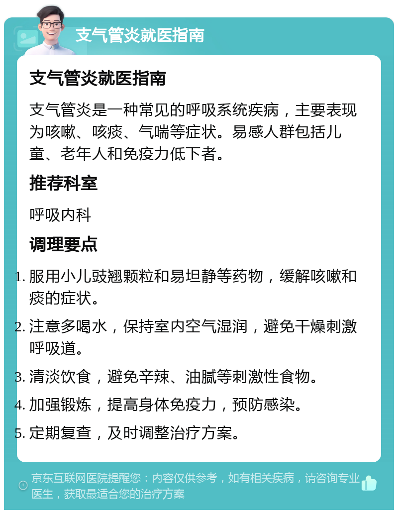 支气管炎就医指南 支气管炎就医指南 支气管炎是一种常见的呼吸系统疾病，主要表现为咳嗽、咳痰、气喘等症状。易感人群包括儿童、老年人和免疫力低下者。 推荐科室 呼吸内科 调理要点 服用小儿豉翘颗粒和易坦静等药物，缓解咳嗽和痰的症状。 注意多喝水，保持室内空气湿润，避免干燥刺激呼吸道。 清淡饮食，避免辛辣、油腻等刺激性食物。 加强锻炼，提高身体免疫力，预防感染。 定期复查，及时调整治疗方案。