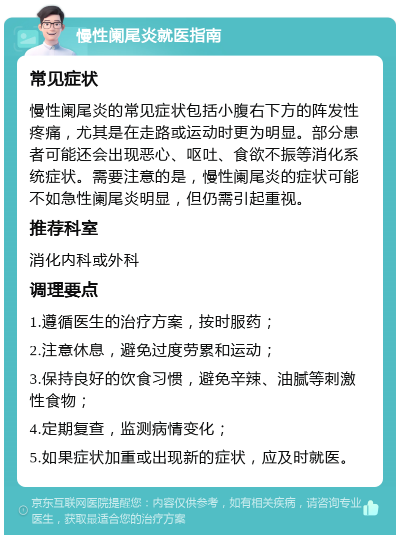 慢性阑尾炎就医指南 常见症状 慢性阑尾炎的常见症状包括小腹右下方的阵发性疼痛，尤其是在走路或运动时更为明显。部分患者可能还会出现恶心、呕吐、食欲不振等消化系统症状。需要注意的是，慢性阑尾炎的症状可能不如急性阑尾炎明显，但仍需引起重视。 推荐科室 消化内科或外科 调理要点 1.遵循医生的治疗方案，按时服药； 2.注意休息，避免过度劳累和运动； 3.保持良好的饮食习惯，避免辛辣、油腻等刺激性食物； 4.定期复查，监测病情变化； 5.如果症状加重或出现新的症状，应及时就医。