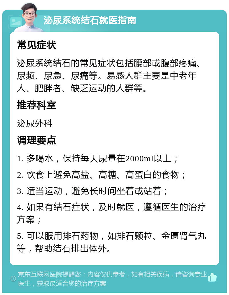 泌尿系统结石就医指南 常见症状 泌尿系统结石的常见症状包括腰部或腹部疼痛、尿频、尿急、尿痛等。易感人群主要是中老年人、肥胖者、缺乏运动的人群等。 推荐科室 泌尿外科 调理要点 1. 多喝水，保持每天尿量在2000ml以上； 2. 饮食上避免高盐、高糖、高蛋白的食物； 3. 适当运动，避免长时间坐着或站着； 4. 如果有结石症状，及时就医，遵循医生的治疗方案； 5. 可以服用排石药物，如排石颗粒、金匮肾气丸等，帮助结石排出体外。