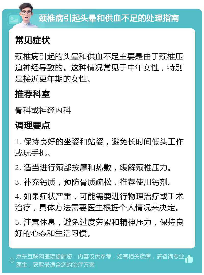 颈椎病引起头晕和供血不足的处理指南 常见症状 颈椎病引起的头晕和供血不足主要是由于颈椎压迫神经导致的。这种情况常见于中年女性，特别是接近更年期的女性。 推荐科室 骨科或神经内科 调理要点 1. 保持良好的坐姿和站姿，避免长时间低头工作或玩手机。 2. 适当进行颈部按摩和热敷，缓解颈椎压力。 3. 补充钙质，预防骨质疏松，推荐使用钙剂。 4. 如果症状严重，可能需要进行物理治疗或手术治疗，具体方法需要医生根据个人情况来决定。 5. 注意休息，避免过度劳累和精神压力，保持良好的心态和生活习惯。