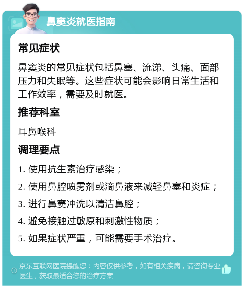 鼻窦炎就医指南 常见症状 鼻窦炎的常见症状包括鼻塞、流涕、头痛、面部压力和失眠等。这些症状可能会影响日常生活和工作效率，需要及时就医。 推荐科室 耳鼻喉科 调理要点 1. 使用抗生素治疗感染； 2. 使用鼻腔喷雾剂或滴鼻液来减轻鼻塞和炎症； 3. 进行鼻窦冲洗以清洁鼻腔； 4. 避免接触过敏原和刺激性物质； 5. 如果症状严重，可能需要手术治疗。