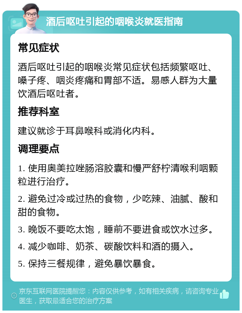 酒后呕吐引起的咽喉炎就医指南 常见症状 酒后呕吐引起的咽喉炎常见症状包括频繁呕吐、嗓子疼、咽炎疼痛和胃部不适。易感人群为大量饮酒后呕吐者。 推荐科室 建议就诊于耳鼻喉科或消化内科。 调理要点 1. 使用奥美拉唑肠溶胶囊和慢严舒柠清喉利咽颗粒进行治疗。 2. 避免过冷或过热的食物，少吃辣、油腻、酸和甜的食物。 3. 晚饭不要吃太饱，睡前不要进食或饮水过多。 4. 减少咖啡、奶茶、碳酸饮料和酒的摄入。 5. 保持三餐规律，避免暴饮暴食。