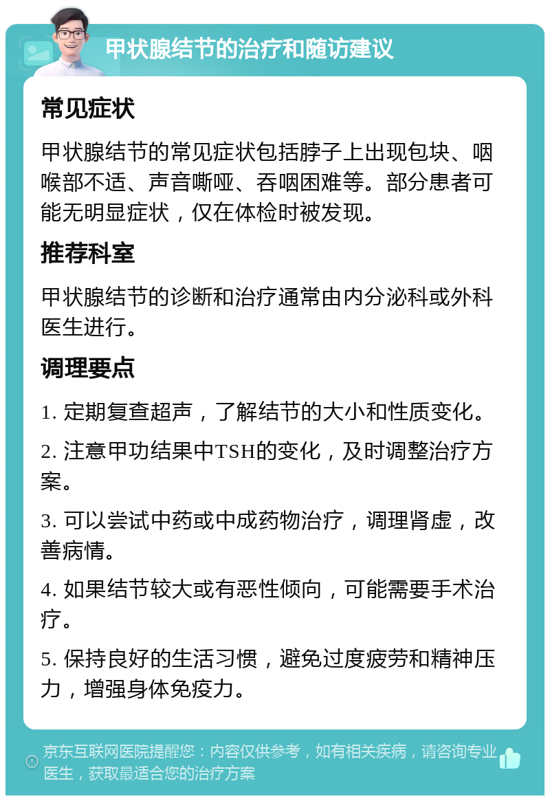 甲状腺结节的治疗和随访建议 常见症状 甲状腺结节的常见症状包括脖子上出现包块、咽喉部不适、声音嘶哑、吞咽困难等。部分患者可能无明显症状，仅在体检时被发现。 推荐科室 甲状腺结节的诊断和治疗通常由内分泌科或外科医生进行。 调理要点 1. 定期复查超声，了解结节的大小和性质变化。 2. 注意甲功结果中TSH的变化，及时调整治疗方案。 3. 可以尝试中药或中成药物治疗，调理肾虚，改善病情。 4. 如果结节较大或有恶性倾向，可能需要手术治疗。 5. 保持良好的生活习惯，避免过度疲劳和精神压力，增强身体免疫力。