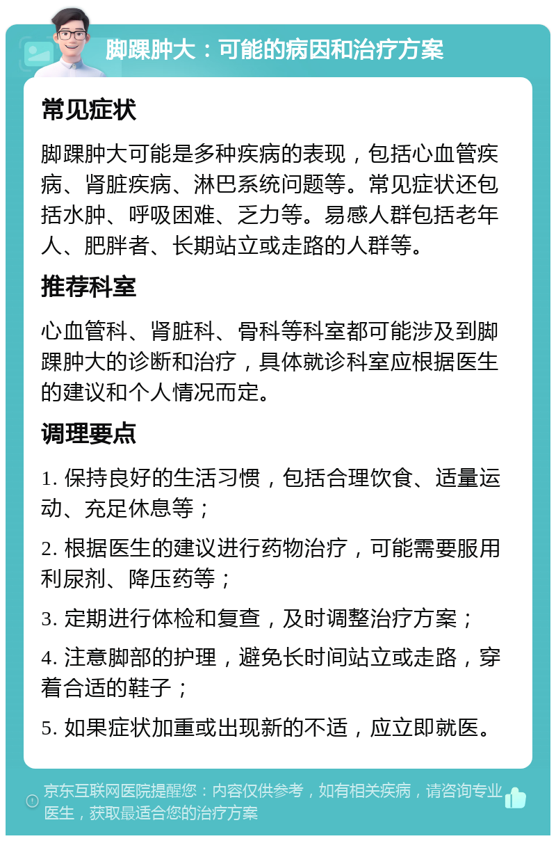 脚踝肿大：可能的病因和治疗方案 常见症状 脚踝肿大可能是多种疾病的表现，包括心血管疾病、肾脏疾病、淋巴系统问题等。常见症状还包括水肿、呼吸困难、乏力等。易感人群包括老年人、肥胖者、长期站立或走路的人群等。 推荐科室 心血管科、肾脏科、骨科等科室都可能涉及到脚踝肿大的诊断和治疗，具体就诊科室应根据医生的建议和个人情况而定。 调理要点 1. 保持良好的生活习惯，包括合理饮食、适量运动、充足休息等； 2. 根据医生的建议进行药物治疗，可能需要服用利尿剂、降压药等； 3. 定期进行体检和复查，及时调整治疗方案； 4. 注意脚部的护理，避免长时间站立或走路，穿着合适的鞋子； 5. 如果症状加重或出现新的不适，应立即就医。