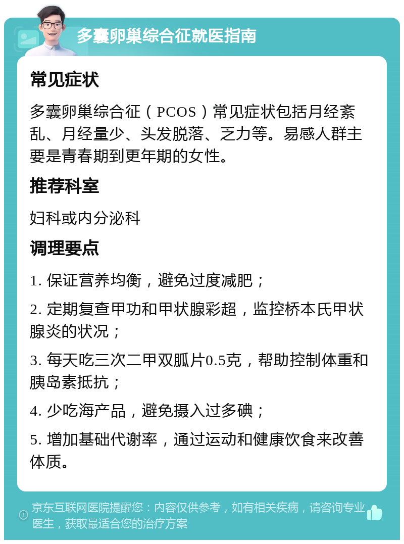 多囊卵巢综合征就医指南 常见症状 多囊卵巢综合征（PCOS）常见症状包括月经紊乱、月经量少、头发脱落、乏力等。易感人群主要是青春期到更年期的女性。 推荐科室 妇科或内分泌科 调理要点 1. 保证营养均衡，避免过度减肥； 2. 定期复查甲功和甲状腺彩超，监控桥本氏甲状腺炎的状况； 3. 每天吃三次二甲双胍片0.5克，帮助控制体重和胰岛素抵抗； 4. 少吃海产品，避免摄入过多碘； 5. 增加基础代谢率，通过运动和健康饮食来改善体质。