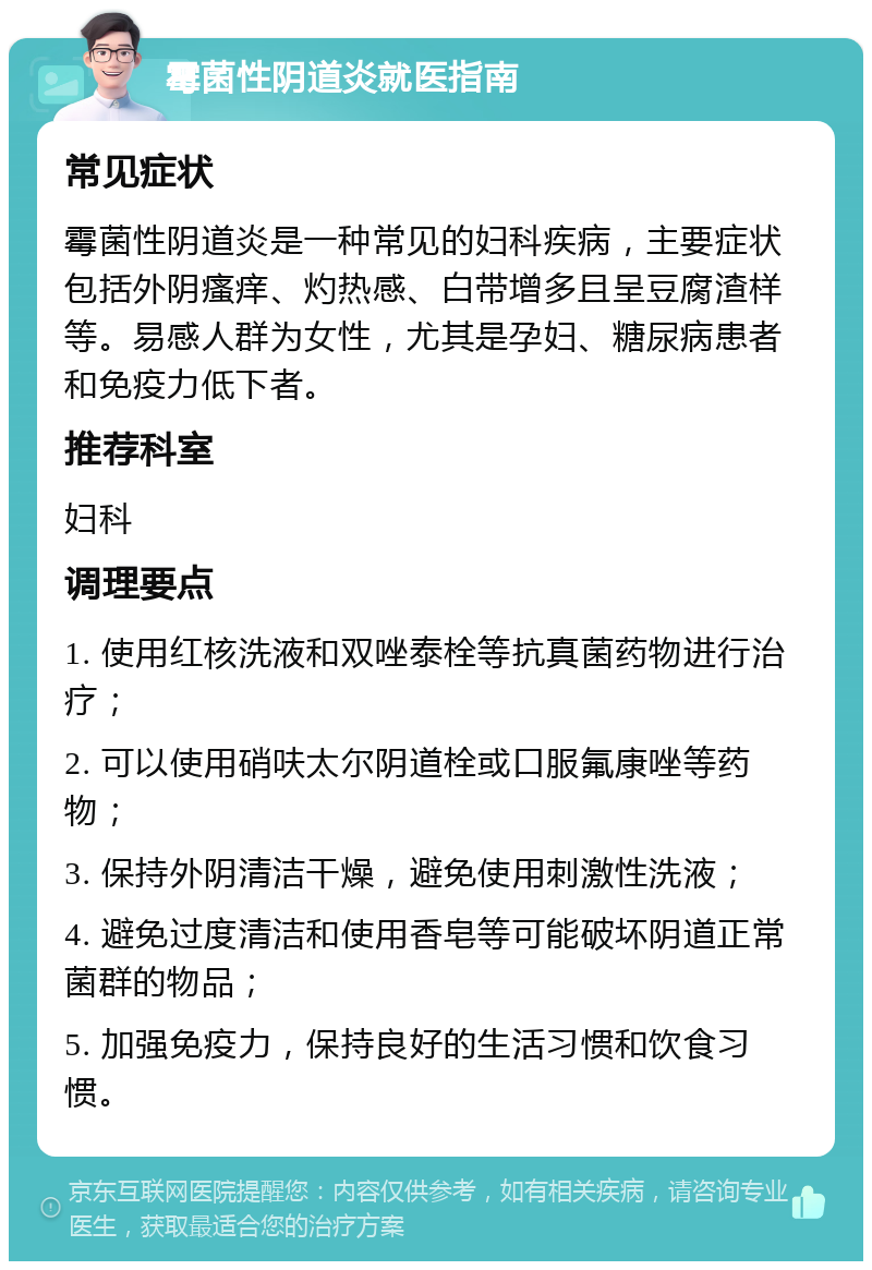 霉菌性阴道炎就医指南 常见症状 霉菌性阴道炎是一种常见的妇科疾病，主要症状包括外阴瘙痒、灼热感、白带增多且呈豆腐渣样等。易感人群为女性，尤其是孕妇、糖尿病患者和免疫力低下者。 推荐科室 妇科 调理要点 1. 使用红核洗液和双唑泰栓等抗真菌药物进行治疗； 2. 可以使用硝呋太尔阴道栓或口服氟康唑等药物； 3. 保持外阴清洁干燥，避免使用刺激性洗液； 4. 避免过度清洁和使用香皂等可能破坏阴道正常菌群的物品； 5. 加强免疫力，保持良好的生活习惯和饮食习惯。