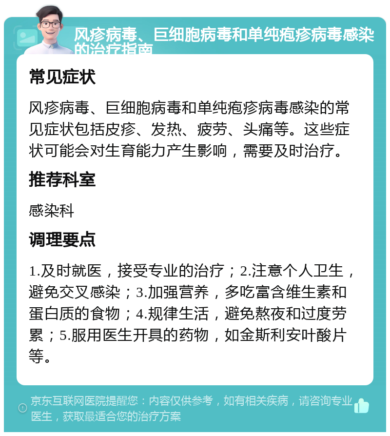 风疹病毒、巨细胞病毒和单纯疱疹病毒感染的治疗指南 常见症状 风疹病毒、巨细胞病毒和单纯疱疹病毒感染的常见症状包括皮疹、发热、疲劳、头痛等。这些症状可能会对生育能力产生影响，需要及时治疗。 推荐科室 感染科 调理要点 1.及时就医，接受专业的治疗；2.注意个人卫生，避免交叉感染；3.加强营养，多吃富含维生素和蛋白质的食物；4.规律生活，避免熬夜和过度劳累；5.服用医生开具的药物，如金斯利安叶酸片等。