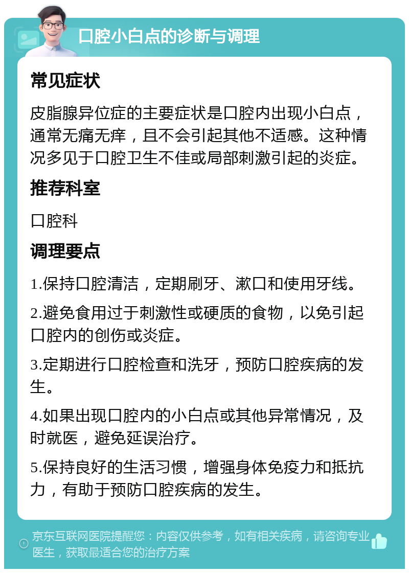 口腔小白点的诊断与调理 常见症状 皮脂腺异位症的主要症状是口腔内出现小白点，通常无痛无痒，且不会引起其他不适感。这种情况多见于口腔卫生不佳或局部刺激引起的炎症。 推荐科室 口腔科 调理要点 1.保持口腔清洁，定期刷牙、漱口和使用牙线。 2.避免食用过于刺激性或硬质的食物，以免引起口腔内的创伤或炎症。 3.定期进行口腔检查和洗牙，预防口腔疾病的发生。 4.如果出现口腔内的小白点或其他异常情况，及时就医，避免延误治疗。 5.保持良好的生活习惯，增强身体免疫力和抵抗力，有助于预防口腔疾病的发生。