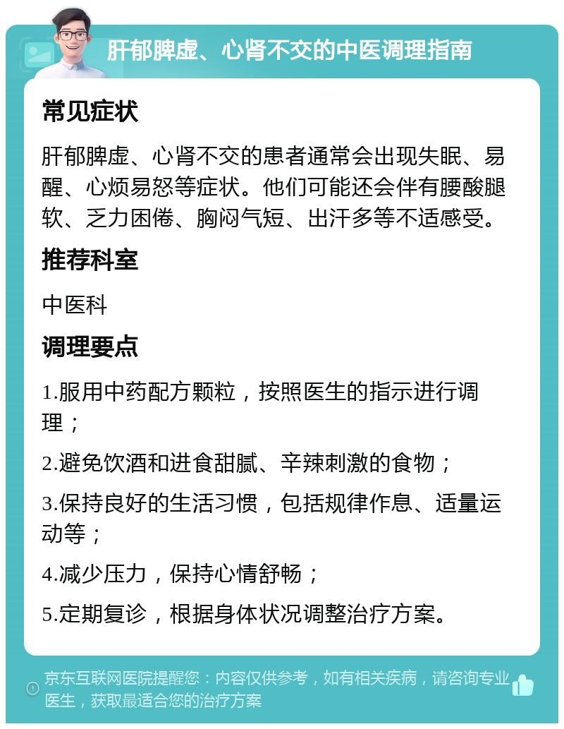 肝郁脾虚、心肾不交的中医调理指南 常见症状 肝郁脾虚、心肾不交的患者通常会出现失眠、易醒、心烦易怒等症状。他们可能还会伴有腰酸腿软、乏力困倦、胸闷气短、出汗多等不适感受。 推荐科室 中医科 调理要点 1.服用中药配方颗粒，按照医生的指示进行调理； 2.避免饮酒和进食甜腻、辛辣刺激的食物； 3.保持良好的生活习惯，包括规律作息、适量运动等； 4.减少压力，保持心情舒畅； 5.定期复诊，根据身体状况调整治疗方案。