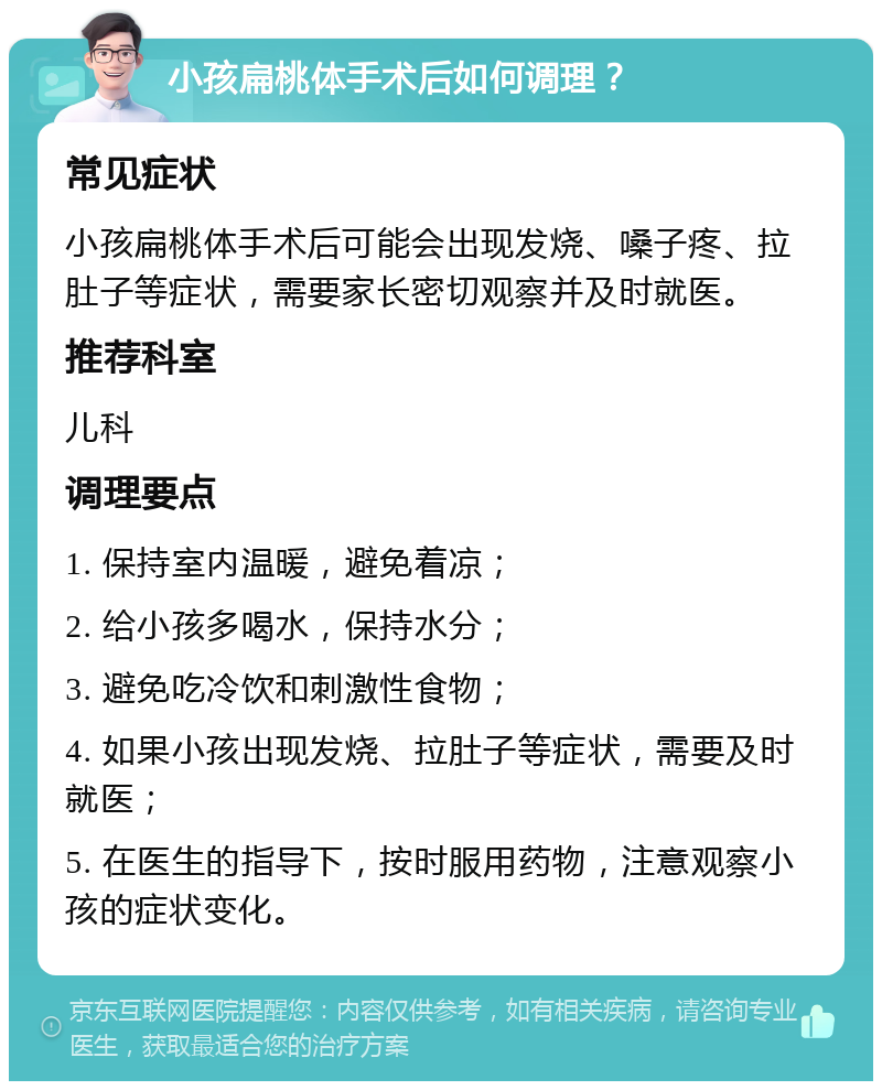 小孩扁桃体手术后如何调理？ 常见症状 小孩扁桃体手术后可能会出现发烧、嗓子疼、拉肚子等症状，需要家长密切观察并及时就医。 推荐科室 儿科 调理要点 1. 保持室内温暖，避免着凉； 2. 给小孩多喝水，保持水分； 3. 避免吃冷饮和刺激性食物； 4. 如果小孩出现发烧、拉肚子等症状，需要及时就医； 5. 在医生的指导下，按时服用药物，注意观察小孩的症状变化。