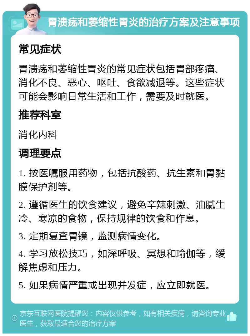 胃溃疡和萎缩性胃炎的治疗方案及注意事项 常见症状 胃溃疡和萎缩性胃炎的常见症状包括胃部疼痛、消化不良、恶心、呕吐、食欲减退等。这些症状可能会影响日常生活和工作，需要及时就医。 推荐科室 消化内科 调理要点 1. 按医嘱服用药物，包括抗酸药、抗生素和胃黏膜保护剂等。 2. 遵循医生的饮食建议，避免辛辣刺激、油腻生冷、寒凉的食物，保持规律的饮食和作息。 3. 定期复查胃镜，监测病情变化。 4. 学习放松技巧，如深呼吸、冥想和瑜伽等，缓解焦虑和压力。 5. 如果病情严重或出现并发症，应立即就医。