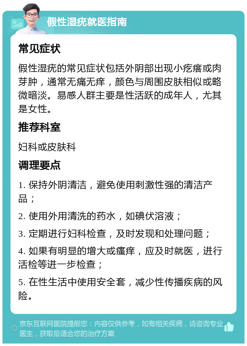 假性湿疣就医指南 常见症状 假性湿疣的常见症状包括外阴部出现小疙瘩或肉芽肿，通常无痛无痒，颜色与周围皮肤相似或略微暗淡。易感人群主要是性活跃的成年人，尤其是女性。 推荐科室 妇科或皮肤科 调理要点 1. 保持外阴清洁，避免使用刺激性强的清洁产品； 2. 使用外用清洗的药水，如碘伏溶液； 3. 定期进行妇科检查，及时发现和处理问题； 4. 如果有明显的增大或瘙痒，应及时就医，进行活检等进一步检查； 5. 在性生活中使用安全套，减少性传播疾病的风险。