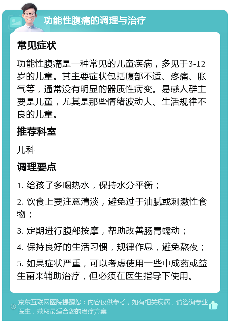 功能性腹痛的调理与治疗 常见症状 功能性腹痛是一种常见的儿童疾病，多见于3-12岁的儿童。其主要症状包括腹部不适、疼痛、胀气等，通常没有明显的器质性病变。易感人群主要是儿童，尤其是那些情绪波动大、生活规律不良的儿童。 推荐科室 儿科 调理要点 1. 给孩子多喝热水，保持水分平衡； 2. 饮食上要注意清淡，避免过于油腻或刺激性食物； 3. 定期进行腹部按摩，帮助改善肠胃蠕动； 4. 保持良好的生活习惯，规律作息，避免熬夜； 5. 如果症状严重，可以考虑使用一些中成药或益生菌来辅助治疗，但必须在医生指导下使用。