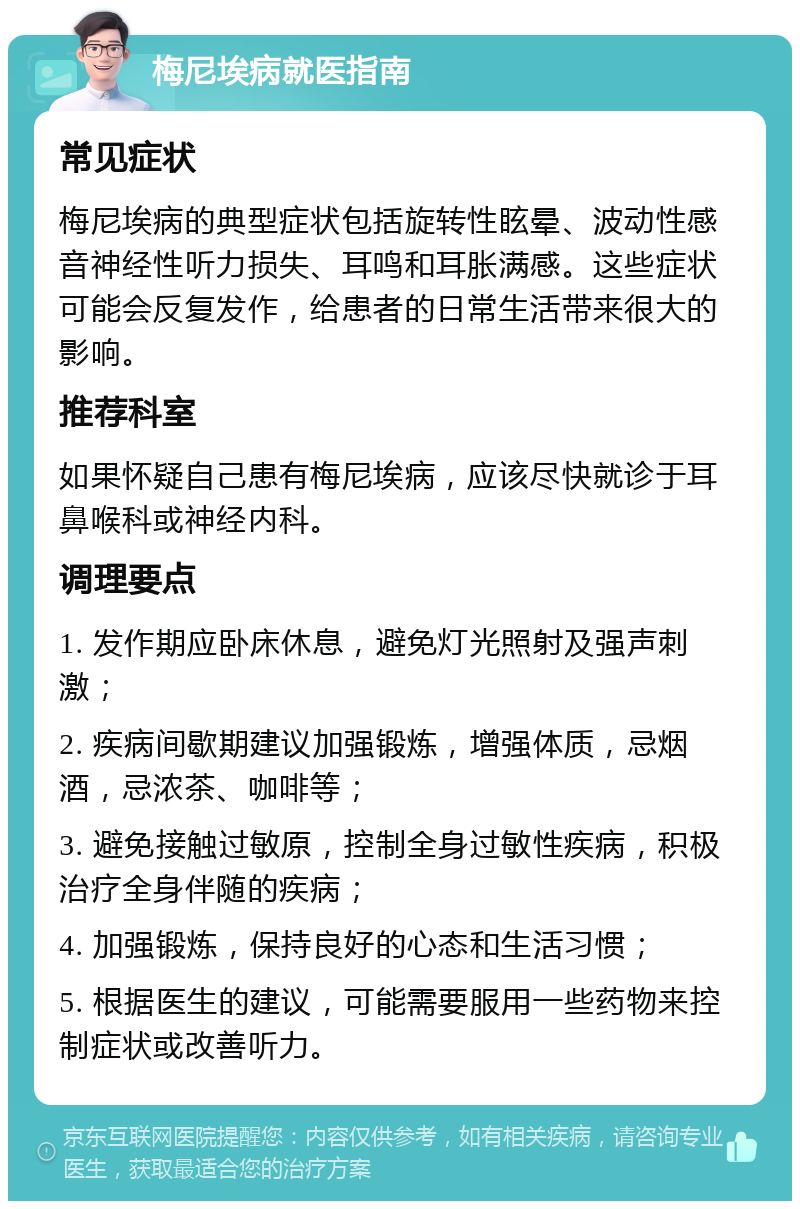 梅尼埃病就医指南 常见症状 梅尼埃病的典型症状包括旋转性眩晕、波动性感音神经性听力损失、耳鸣和耳胀满感。这些症状可能会反复发作，给患者的日常生活带来很大的影响。 推荐科室 如果怀疑自己患有梅尼埃病，应该尽快就诊于耳鼻喉科或神经内科。 调理要点 1. 发作期应卧床休息，避免灯光照射及强声刺激； 2. 疾病间歇期建议加强锻炼，增强体质，忌烟酒，忌浓茶、咖啡等； 3. 避免接触过敏原，控制全身过敏性疾病，积极治疗全身伴随的疾病； 4. 加强锻炼，保持良好的心态和生活习惯； 5. 根据医生的建议，可能需要服用一些药物来控制症状或改善听力。