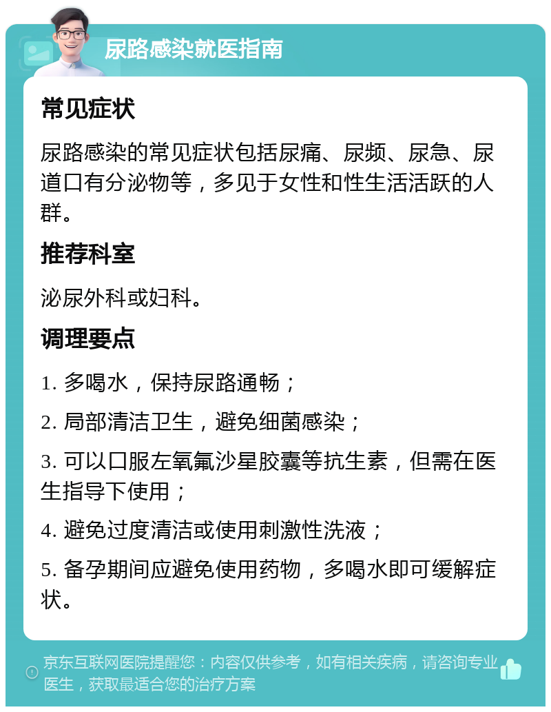 尿路感染就医指南 常见症状 尿路感染的常见症状包括尿痛、尿频、尿急、尿道口有分泌物等，多见于女性和性生活活跃的人群。 推荐科室 泌尿外科或妇科。 调理要点 1. 多喝水，保持尿路通畅； 2. 局部清洁卫生，避免细菌感染； 3. 可以口服左氧氟沙星胶囊等抗生素，但需在医生指导下使用； 4. 避免过度清洁或使用刺激性洗液； 5. 备孕期间应避免使用药物，多喝水即可缓解症状。