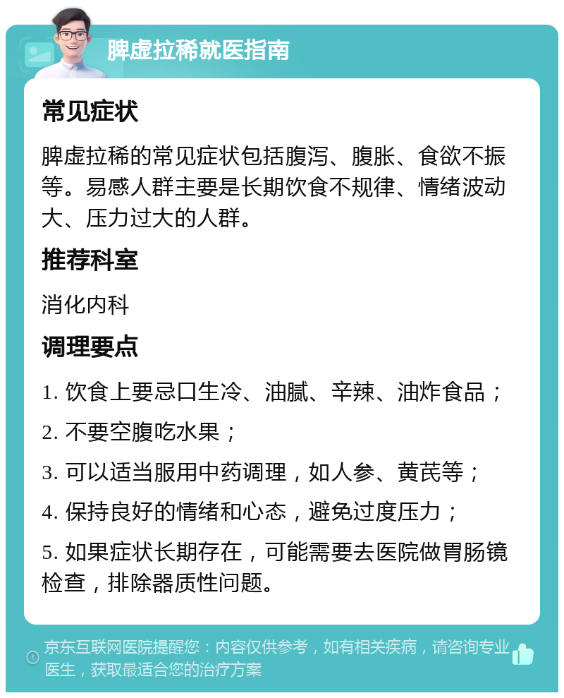 脾虚拉稀就医指南 常见症状 脾虚拉稀的常见症状包括腹泻、腹胀、食欲不振等。易感人群主要是长期饮食不规律、情绪波动大、压力过大的人群。 推荐科室 消化内科 调理要点 1. 饮食上要忌口生冷、油腻、辛辣、油炸食品； 2. 不要空腹吃水果； 3. 可以适当服用中药调理，如人参、黄芪等； 4. 保持良好的情绪和心态，避免过度压力； 5. 如果症状长期存在，可能需要去医院做胃肠镜检查，排除器质性问题。