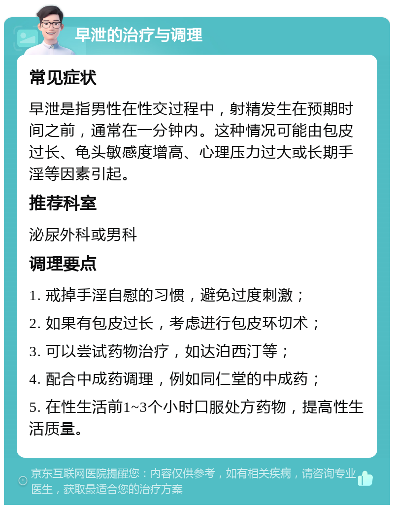 早泄的治疗与调理 常见症状 早泄是指男性在性交过程中，射精发生在预期时间之前，通常在一分钟内。这种情况可能由包皮过长、龟头敏感度增高、心理压力过大或长期手淫等因素引起。 推荐科室 泌尿外科或男科 调理要点 1. 戒掉手淫自慰的习惯，避免过度刺激； 2. 如果有包皮过长，考虑进行包皮环切术； 3. 可以尝试药物治疗，如达泊西汀等； 4. 配合中成药调理，例如同仁堂的中成药； 5. 在性生活前1~3个小时口服处方药物，提高性生活质量。