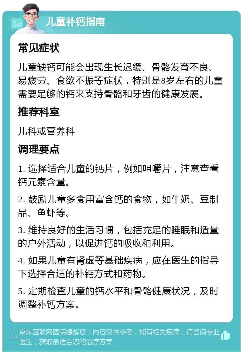 儿童补钙指南 常见症状 儿童缺钙可能会出现生长迟缓、骨骼发育不良、易疲劳、食欲不振等症状，特别是8岁左右的儿童需要足够的钙来支持骨骼和牙齿的健康发展。 推荐科室 儿科或营养科 调理要点 1. 选择适合儿童的钙片，例如咀嚼片，注意查看钙元素含量。 2. 鼓励儿童多食用富含钙的食物，如牛奶、豆制品、鱼虾等。 3. 维持良好的生活习惯，包括充足的睡眠和适量的户外活动，以促进钙的吸收和利用。 4. 如果儿童有肾虚等基础疾病，应在医生的指导下选择合适的补钙方式和药物。 5. 定期检查儿童的钙水平和骨骼健康状况，及时调整补钙方案。