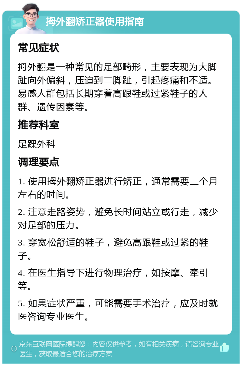 拇外翻矫正器使用指南 常见症状 拇外翻是一种常见的足部畸形，主要表现为大脚趾向外偏斜，压迫到二脚趾，引起疼痛和不适。易感人群包括长期穿着高跟鞋或过紧鞋子的人群、遗传因素等。 推荐科室 足踝外科 调理要点 1. 使用拇外翻矫正器进行矫正，通常需要三个月左右的时间。 2. 注意走路姿势，避免长时间站立或行走，减少对足部的压力。 3. 穿宽松舒适的鞋子，避免高跟鞋或过紧的鞋子。 4. 在医生指导下进行物理治疗，如按摩、牵引等。 5. 如果症状严重，可能需要手术治疗，应及时就医咨询专业医生。