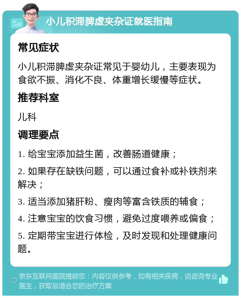 小儿积滞脾虚夹杂证就医指南 常见症状 小儿积滞脾虚夹杂证常见于婴幼儿，主要表现为食欲不振、消化不良、体重增长缓慢等症状。 推荐科室 儿科 调理要点 1. 给宝宝添加益生菌，改善肠道健康； 2. 如果存在缺铁问题，可以通过食补或补铁剂来解决； 3. 适当添加猪肝粉、瘦肉等富含铁质的辅食； 4. 注意宝宝的饮食习惯，避免过度喂养或偏食； 5. 定期带宝宝进行体检，及时发现和处理健康问题。