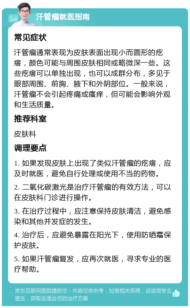 汗管瘤就医指南 常见症状 汗管瘤通常表现为皮肤表面出现小而圆形的疙瘩，颜色可能与周围皮肤相同或略微深一些。这些疙瘩可以单独出现，也可以成群分布，多见于眼部周围、前胸、腋下和外阴部位。一般来说，汗管瘤不会引起疼痛或瘙痒，但可能会影响外观和生活质量。 推荐科室 皮肤科 调理要点 1. 如果发现皮肤上出现了类似汗管瘤的疙瘩，应及时就医，避免自行处理或使用不当的药物。 2. 二氧化碳激光是治疗汗管瘤的有效方法，可以在皮肤科门诊进行操作。 3. 在治疗过程中，应注意保持皮肤清洁，避免感染和其他并发症的发生。 4. 治疗后，应避免暴露在阳光下，使用防晒霜保护皮肤。 5. 如果汗管瘤复发，应再次就医，寻求专业的医疗帮助。