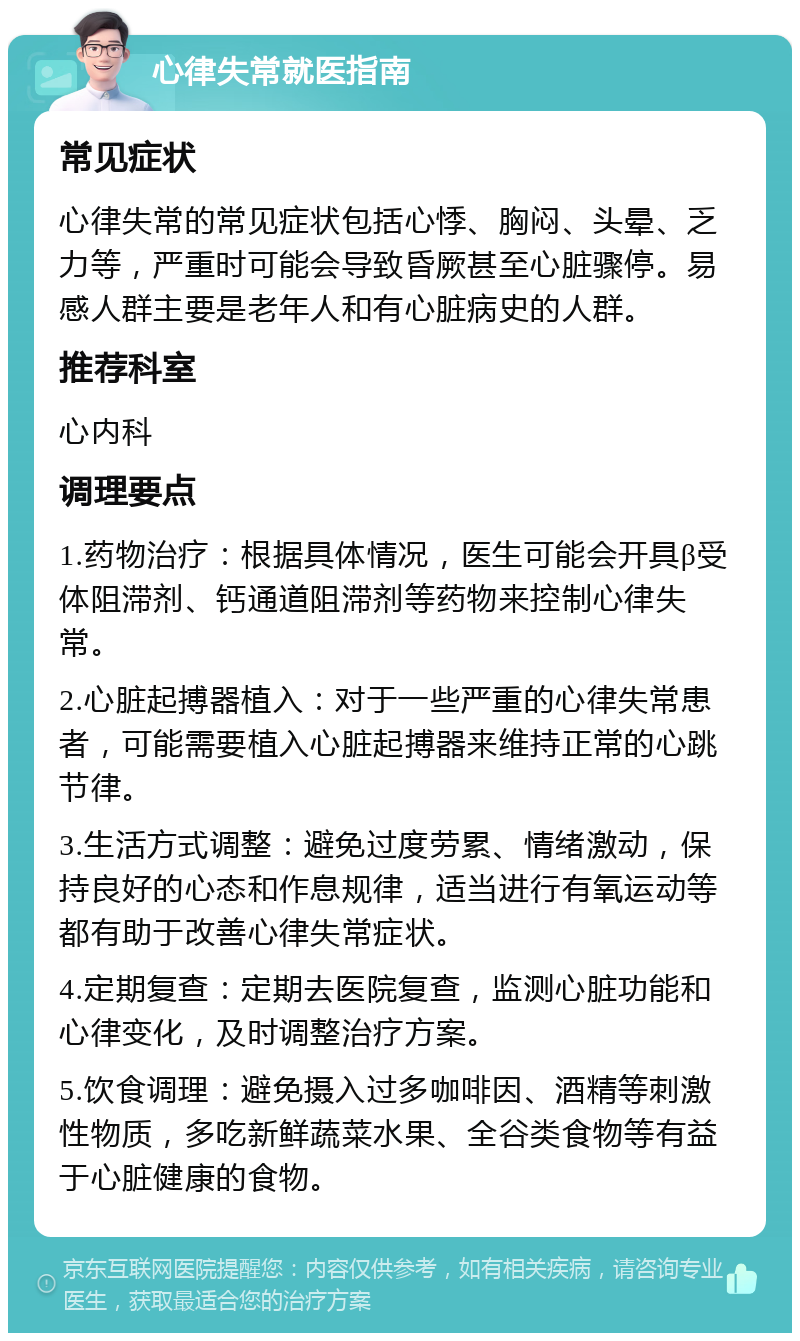 心律失常就医指南 常见症状 心律失常的常见症状包括心悸、胸闷、头晕、乏力等，严重时可能会导致昏厥甚至心脏骤停。易感人群主要是老年人和有心脏病史的人群。 推荐科室 心内科 调理要点 1.药物治疗：根据具体情况，医生可能会开具β受体阻滞剂、钙通道阻滞剂等药物来控制心律失常。 2.心脏起搏器植入：对于一些严重的心律失常患者，可能需要植入心脏起搏器来维持正常的心跳节律。 3.生活方式调整：避免过度劳累、情绪激动，保持良好的心态和作息规律，适当进行有氧运动等都有助于改善心律失常症状。 4.定期复查：定期去医院复查，监测心脏功能和心律变化，及时调整治疗方案。 5.饮食调理：避免摄入过多咖啡因、酒精等刺激性物质，多吃新鲜蔬菜水果、全谷类食物等有益于心脏健康的食物。