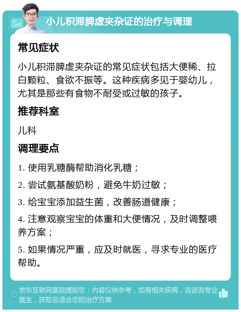 小儿积滞脾虚夹杂证的治疗与调理 常见症状 小儿积滞脾虚夹杂证的常见症状包括大便稀、拉白颗粒、食欲不振等。这种疾病多见于婴幼儿，尤其是那些有食物不耐受或过敏的孩子。 推荐科室 儿科 调理要点 1. 使用乳糖酶帮助消化乳糖； 2. 尝试氨基酸奶粉，避免牛奶过敏； 3. 给宝宝添加益生菌，改善肠道健康； 4. 注意观察宝宝的体重和大便情况，及时调整喂养方案； 5. 如果情况严重，应及时就医，寻求专业的医疗帮助。