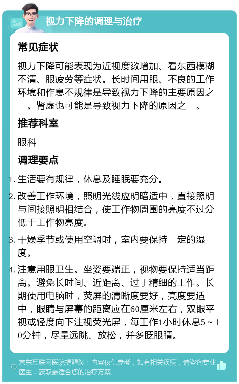 视力下降的调理与治疗 常见症状 视力下降可能表现为近视度数增加、看东西模糊不清、眼疲劳等症状。长时间用眼、不良的工作环境和作息不规律是导致视力下降的主要原因之一。肾虚也可能是导致视力下降的原因之一。 推荐科室 眼科 调理要点 生活要有规律，休息及睡眠要充分。 改善工作环境，照明光线应明暗适中，直接照明与间接照明相结合，使工作物周围的亮度不过分低于工作物亮度。 干燥季节或使用空调时，室内要保持一定的湿度。 注意用眼卫生。坐姿要端正，视物要保持适当距离。避免长时间、近距离、过于精细的工作。长期使用电脑时，荧屏的清晰度要好，亮度要适中，眼睛与屏幕的距离应在60厘米左右，双眼平视或轻度向下注视荧光屏，每工作1小时休息5～10分钟，尽量远眺、放松，并多眨眼睛。