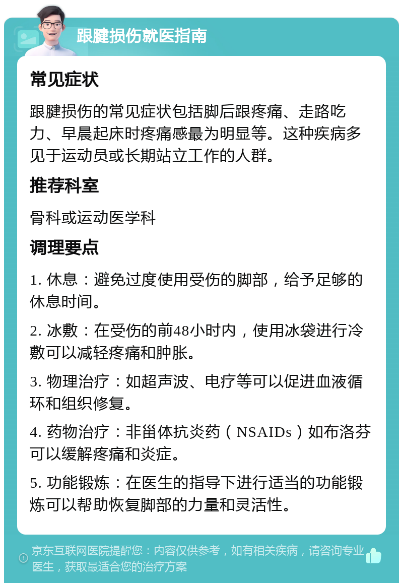 跟腱损伤就医指南 常见症状 跟腱损伤的常见症状包括脚后跟疼痛、走路吃力、早晨起床时疼痛感最为明显等。这种疾病多见于运动员或长期站立工作的人群。 推荐科室 骨科或运动医学科 调理要点 1. 休息：避免过度使用受伤的脚部，给予足够的休息时间。 2. 冰敷：在受伤的前48小时内，使用冰袋进行冷敷可以减轻疼痛和肿胀。 3. 物理治疗：如超声波、电疗等可以促进血液循环和组织修复。 4. 药物治疗：非甾体抗炎药（NSAIDs）如布洛芬可以缓解疼痛和炎症。 5. 功能锻炼：在医生的指导下进行适当的功能锻炼可以帮助恢复脚部的力量和灵活性。